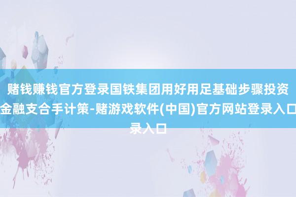 赌钱赚钱官方登录国铁集团用好用足基础步骤投资金融支合手计策-赌游戏软件(中国)官方网站登录入口