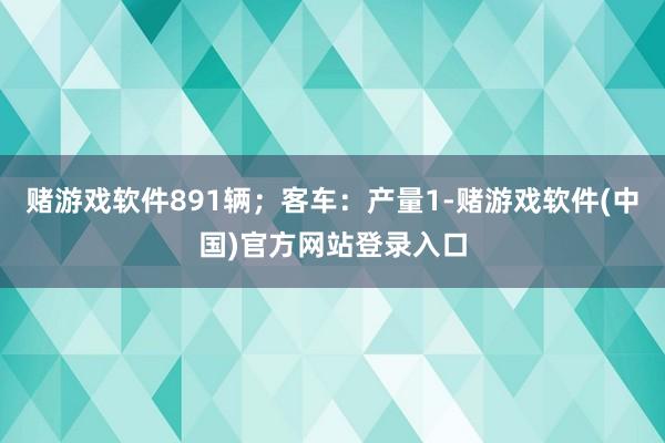 赌游戏软件891辆；客车：产量1-赌游戏软件(中国)官方网站登录入口