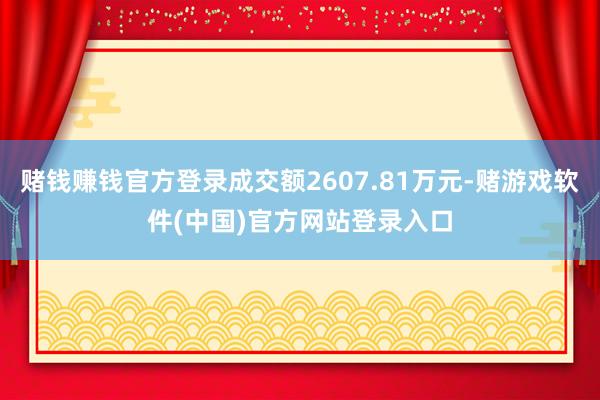 赌钱赚钱官方登录成交额2607.81万元-赌游戏软件(中国)官方网站登录入口