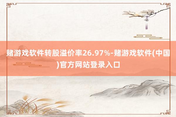 赌游戏软件转股溢价率26.97%-赌游戏软件(中国)官方网站登录入口
