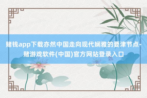 赌钱app下载亦然中国走向现代娴雅的要津节点-赌游戏软件(中国)官方网站登录入口