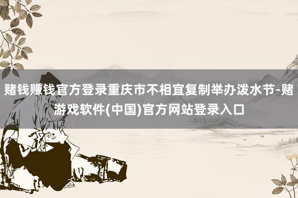 赌钱赚钱官方登录重庆市不相宜复制举办泼水节-赌游戏软件(中国)官方网站登录入口