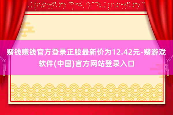 赌钱赚钱官方登录正股最新价为12.42元-赌游戏软件(中国)官方网站登录入口