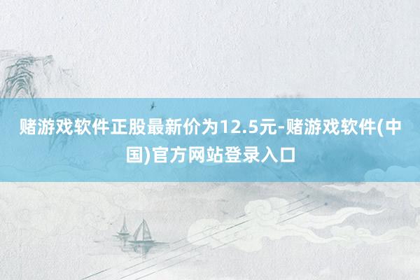 赌游戏软件正股最新价为12.5元-赌游戏软件(中国)官方网站登录入口