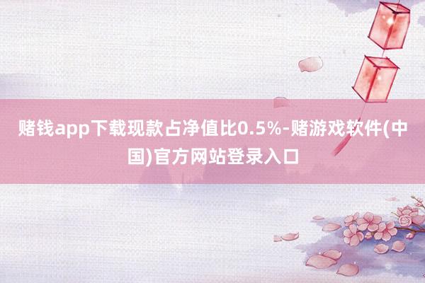 赌钱app下载现款占净值比0.5%-赌游戏软件(中国)官方网站登录入口