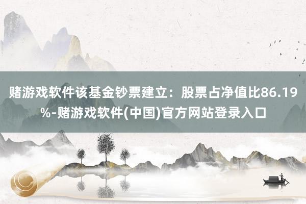 赌游戏软件该基金钞票建立：股票占净值比86.19%-赌游戏软件(中国)官方网站登录入口