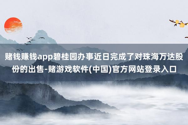 赌钱赚钱app碧桂园办事近日完成了对珠海万达股份的出售-赌游戏软件(中国)官方网站登录入口