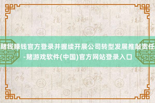 赌钱赚钱官方登录并握续开展公司转型发展推敲责任-赌游戏软件(中国)官方网站登录入口