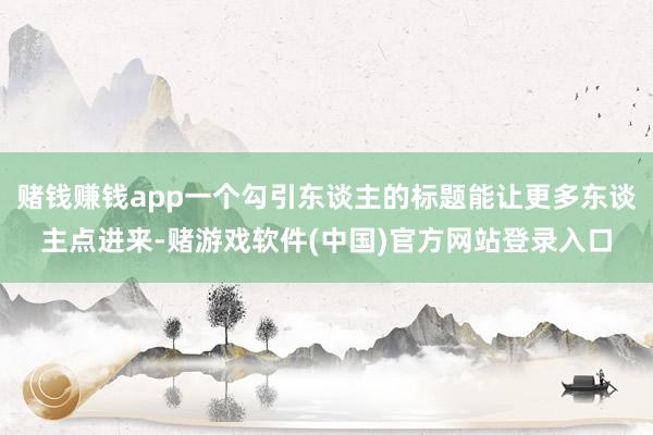 赌钱赚钱app一个勾引东谈主的标题能让更多东谈主点进来-赌游戏软件(中国)官方网站登录入口