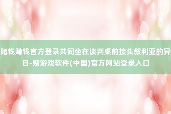 赌钱赚钱官方登录共同坐在谈判桌前接头叙利亚的异日-赌游戏软件(中国)官方网站登录入口