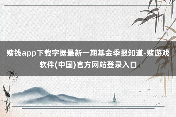 赌钱app下载字据最新一期基金季报知道-赌游戏软件(中国)官方网站登录入口