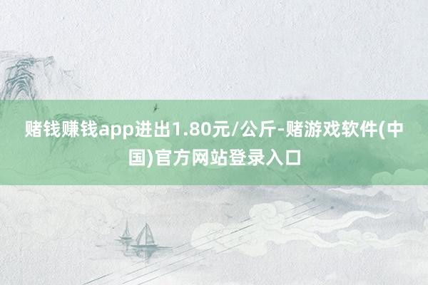 赌钱赚钱app进出1.80元/公斤-赌游戏软件(中国)官方网站登录入口