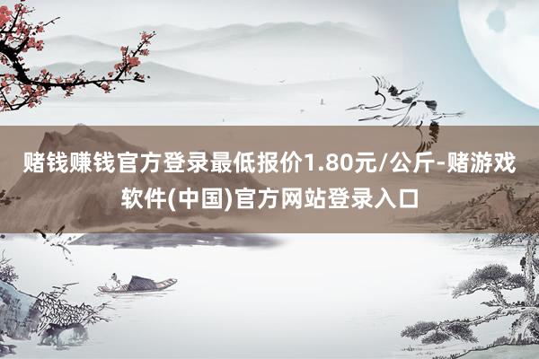 赌钱赚钱官方登录最低报价1.80元/公斤-赌游戏软件(中国)官方网站登录入口