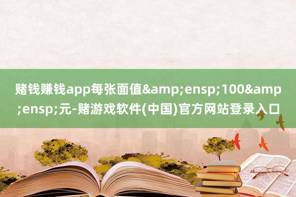 赌钱赚钱app每张面值&ensp;100&ensp;元-赌游戏软件(中国)官方网站登录入口