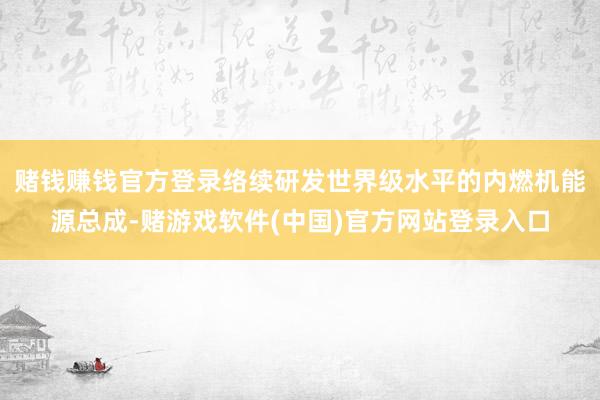 赌钱赚钱官方登录络续研发世界级水平的内燃机能源总成-赌游戏软件(中国)官方网站登录入口
