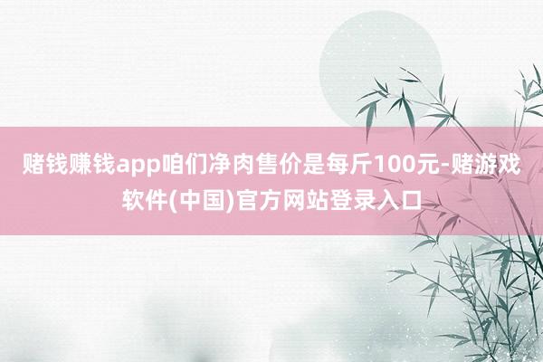 赌钱赚钱app咱们净肉售价是每斤100元-赌游戏软件(中国)官方网站登录入口