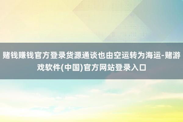 赌钱赚钱官方登录货源通谈也由空运转为海运-赌游戏软件(中国)官方网站登录入口
