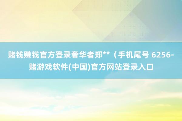 赌钱赚钱官方登录奢华者郑**（手机尾号 6256-赌游戏软件(中国)官方网站登录入口