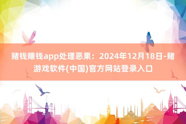 赌钱赚钱app处理恶果：2024年12月18日-赌游戏软件(中国)官方网站登录入口