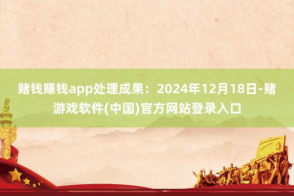 赌钱赚钱app处理成果：2024年12月18日-赌游戏软件(中国)官方网站登录入口
