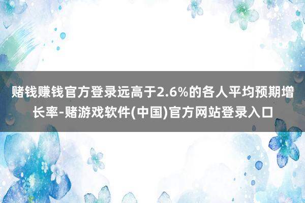 赌钱赚钱官方登录远高于2.6%的各人平均预期增长率-赌游戏软件(中国)官方网站登录入口