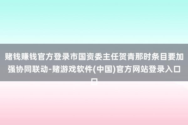 赌钱赚钱官方登录市国资委主任贺青那时条目要加强协同联动-赌游戏软件(中国)官方网站登录入口