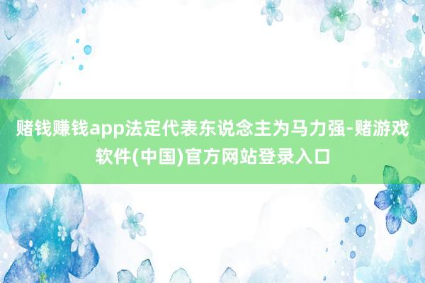 赌钱赚钱app法定代表东说念主为马力强-赌游戏软件(中国)官方网站登录入口