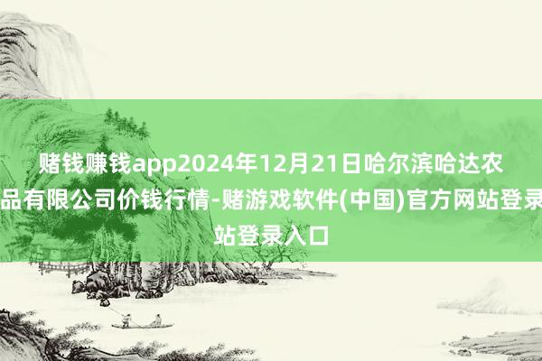 赌钱赚钱app2024年12月21日哈尔滨哈达农副居品有限公司价钱行情-赌游戏软件(中国)官方网站登录入口