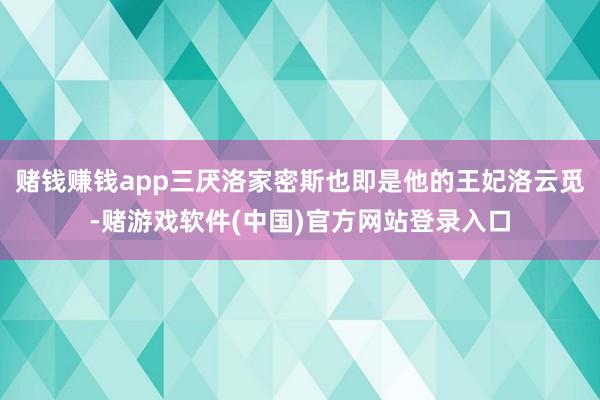 赌钱赚钱app三厌洛家密斯也即是他的王妃洛云觅-赌游戏软件(中国)官方网站登录入口