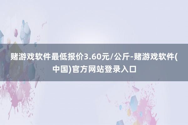 赌游戏软件最低报价3.60元/公斤-赌游戏软件(中国)官方网站登录入口