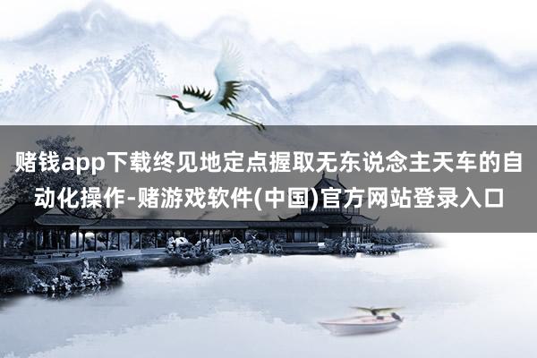 赌钱app下载终见地定点握取无东说念主天车的自动化操作-赌游戏软件(中国)官方网站登录入口