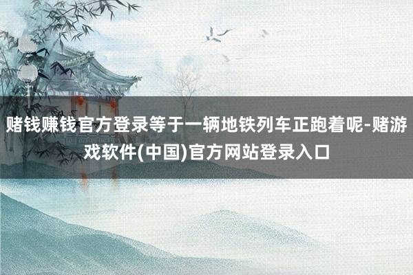赌钱赚钱官方登录等于一辆地铁列车正跑着呢-赌游戏软件(中国)官方网站登录入口