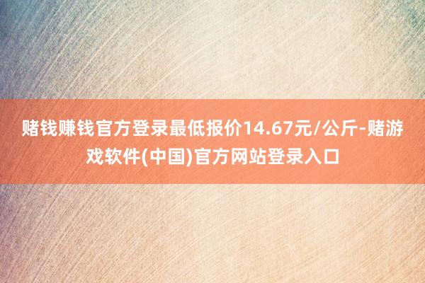 赌钱赚钱官方登录最低报价14.67元/公斤-赌游戏软件(中国)官方网站登录入口