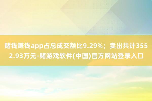 赌钱赚钱app占总成交额比9.29%；卖出共计3552.93万元-赌游戏软件(中国)官方网站登录入口