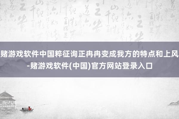 赌游戏软件中国粹征询正冉冉变成我方的特点和上风-赌游戏软件(中国)官方网站登录入口