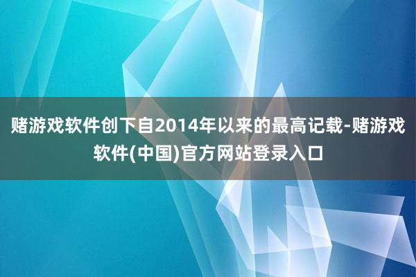 赌游戏软件创下自2014年以来的最高记载-赌游戏软件(中国)官方网站登录入口
