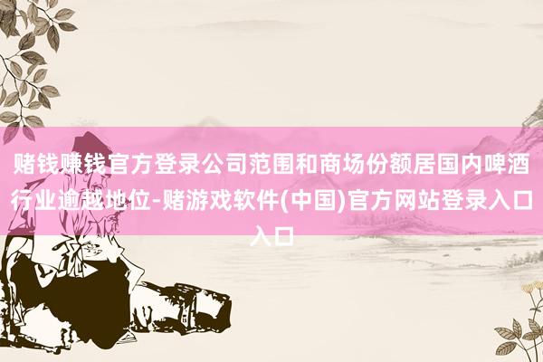 赌钱赚钱官方登录公司范围和商场份额居国内啤酒行业逾越地位-赌游戏软件(中国)官方网站登录入口