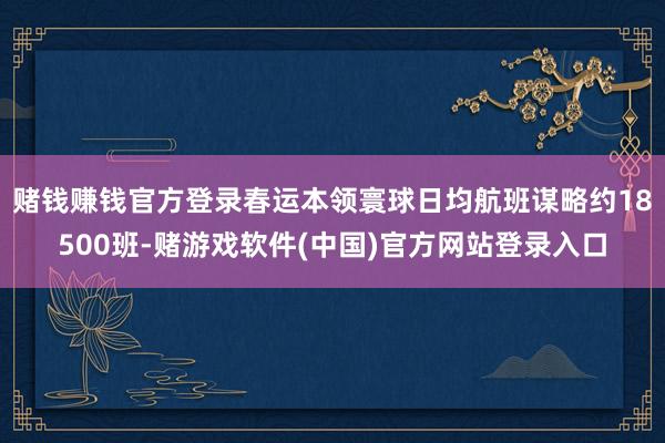 赌钱赚钱官方登录春运本领寰球日均航班谋略约18500班-赌游戏软件(中国)官方网站登录入口
