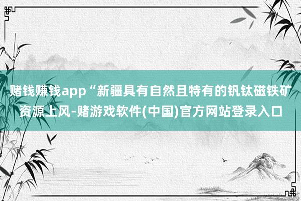 赌钱赚钱app“新疆具有自然且特有的钒钛磁铁矿资源上风-赌游戏软件(中国)官方网站登录入口