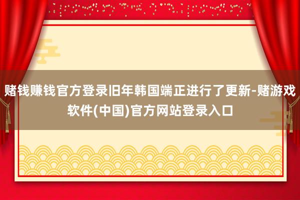 赌钱赚钱官方登录旧年韩国端正进行了更新-赌游戏软件(中国)官方网站登录入口