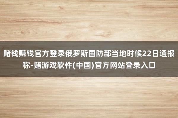 赌钱赚钱官方登录俄罗斯国防部当地时候22日通报称-赌游戏软件(中国)官方网站登录入口