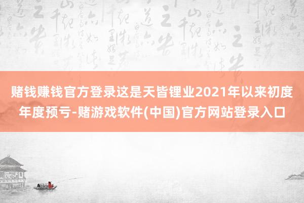 赌钱赚钱官方登录这是天皆锂业2021年以来初度年度预亏-赌游戏软件(中国)官方网站登录入口