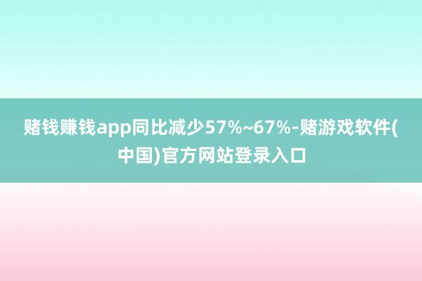 赌钱赚钱app同比减少57%~67%-赌游戏软件(中国)官方网站登录入口