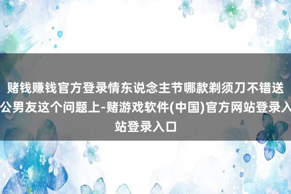 赌钱赚钱官方登录情东说念主节哪款剃须刀不错送老公男友这个问题上-赌游戏软件(中国)官方网站登录入口