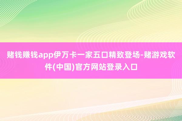 赌钱赚钱app伊万卡一家五口精致登场-赌游戏软件(中国)官方网站登录入口