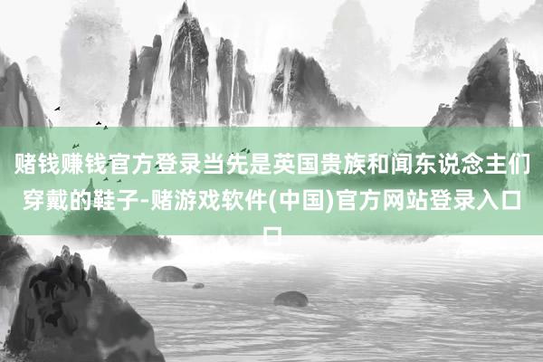赌钱赚钱官方登录当先是英国贵族和闻东说念主们穿戴的鞋子-赌游戏软件(中国)官方网站登录入口