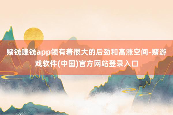 赌钱赚钱app领有着很大的后劲和高涨空间-赌游戏软件(中国)官方网站登录入口