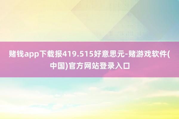 赌钱app下载报419.515好意思元-赌游戏软件(中国)官方网站登录入口