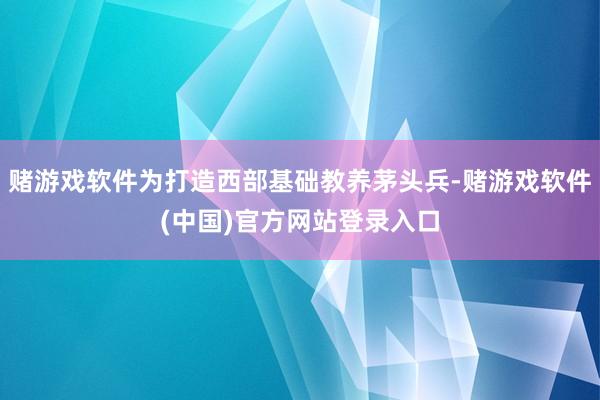 赌游戏软件为打造西部基础教养茅头兵-赌游戏软件(中国)官方网站登录入口