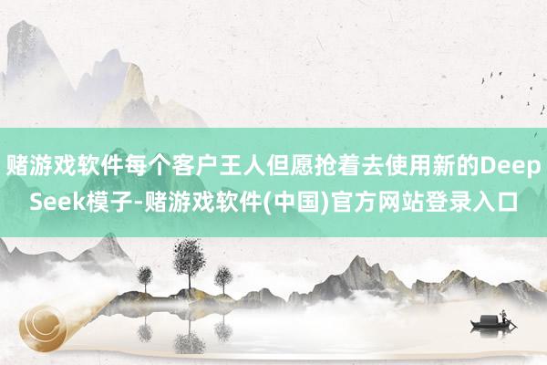赌游戏软件每个客户王人但愿抢着去使用新的DeepSeek模子-赌游戏软件(中国)官方网站登录入口